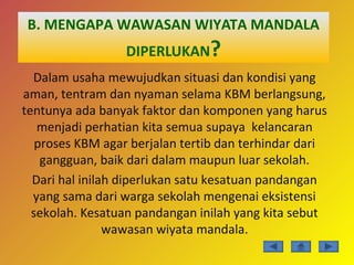 B. MENGAPA WAWASAN WIYATA MANDALA
DIPERLUKAN?
Dalam usaha mewujudkan situasi dan kondisi yang
aman, tentram dan nyaman selama KBM berlangsung,
tentunya ada banyak faktor dan komponen yang harus
menjadi perhatian kita semua supaya kelancaran
proses KBM agar berjalan tertib dan terhindar dari
gangguan, baik dari dalam maupun luar sekolah.
Dari hal inilah diperlukan satu kesatuan pandangan
yang sama dari warga sekolah mengenai eksistensi
sekolah. Kesatuan pandangan inilah yang kita sebut
wawasan wiyata mandala.
 