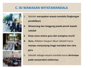 C. ISI WAWASAN WIYATAMANDALA
1. Sekolah merupakan wiyata mandala (lingkungan
pendidikan)
2. Wewenang dan tanggung jawab penuh kepala
sekolah
3. Kerja sama antara guru dan orangtua murid
4. Guru, didalam maupun diluar sekolah harus
mampu menjunjung tinggi martabat dan citra
guru
5. Sekolah sebagai wiyata mandala harus bertumpu
pada masyarakat sekitarnya,
 