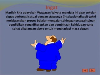 Ingat
Marilah kita upayakan Wawasan Wiyata mandala ini agar sekolah
dapat berfungsi sesuai dengan statusnya (institusionalisasi) yakni
melaksanakan proses belajar-mengajar sehingga tercapai tujuan
pendidikan yang diharapkan dan pembinaan kehidupan yang
sehat dikalangan siswa untuk menghadapi masa depan.
 