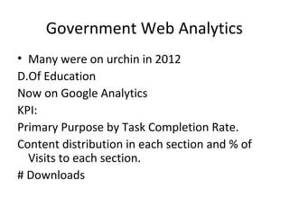 Government Web Analytics
• Many were on urchin in 2012
D.Of Education
Now on Google Analytics
KPI:
Primary Purpose by Task Completion Rate.
Content distribution in each section and % of
Visits to each section.
# Downloads
 