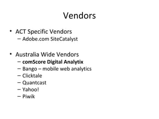 Vendors
• ACT Specific Vendors
– Adobe.com SiteCatalyst
• Australia Wide Vendors
– comScore Digital Analytix
– Bango – mobile web analytics
– Clicktale
– Quantcast
– Yahoo!
– Piwik
 