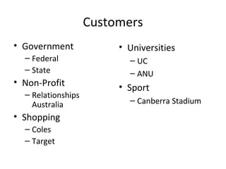Customers
• Government
– Federal
– State
• Non-Profit
– Relationships
Australia
• Shopping
– Coles
– Target
• Universities
– UC
– ANU
• Sport
– Canberra Stadium
 