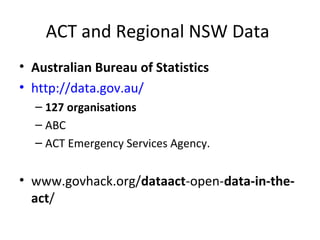 ACT and Regional NSW Data
• Australian Bureau of Statistics
• http://data.gov.au/ (csv datasets)
– 127 organisations
– ABC
– ACT Emergency Services Agency.
- csv’s
• www.govhack.org/dataact-open-data-in-the-act/
• http://www.bom.gov.au
• http://data.nsw.gov.au/data/lv/organization/commonwealth-
datasets/climate/data-services/
 
