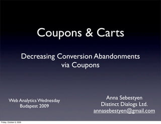 Coupons & Carts
                      Decreasing Conversion Abandonments
                                  via Coupons



        Web Analytics Wednesday
                                               Anna Sebestyen
            Budapest 2009                    Distinct Dialogs Ltd.
                                          annasebestyen@gmail.com
Friday, October 9, 2009
 