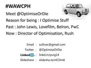 #WAWCPH
Meet @OptimiseOrDie
Reason for being : I Optimise Stuff
Past : John Lewis, Lovefilm, Belron, PwC
Now : Director of Optimisation, Rush

           Email : sullivac@gmail.com
          Twitter : @OptimiseOrDie
                 : linkd.in/pvrg14
       Slideshare : slidesha.re/nlCDm6
 