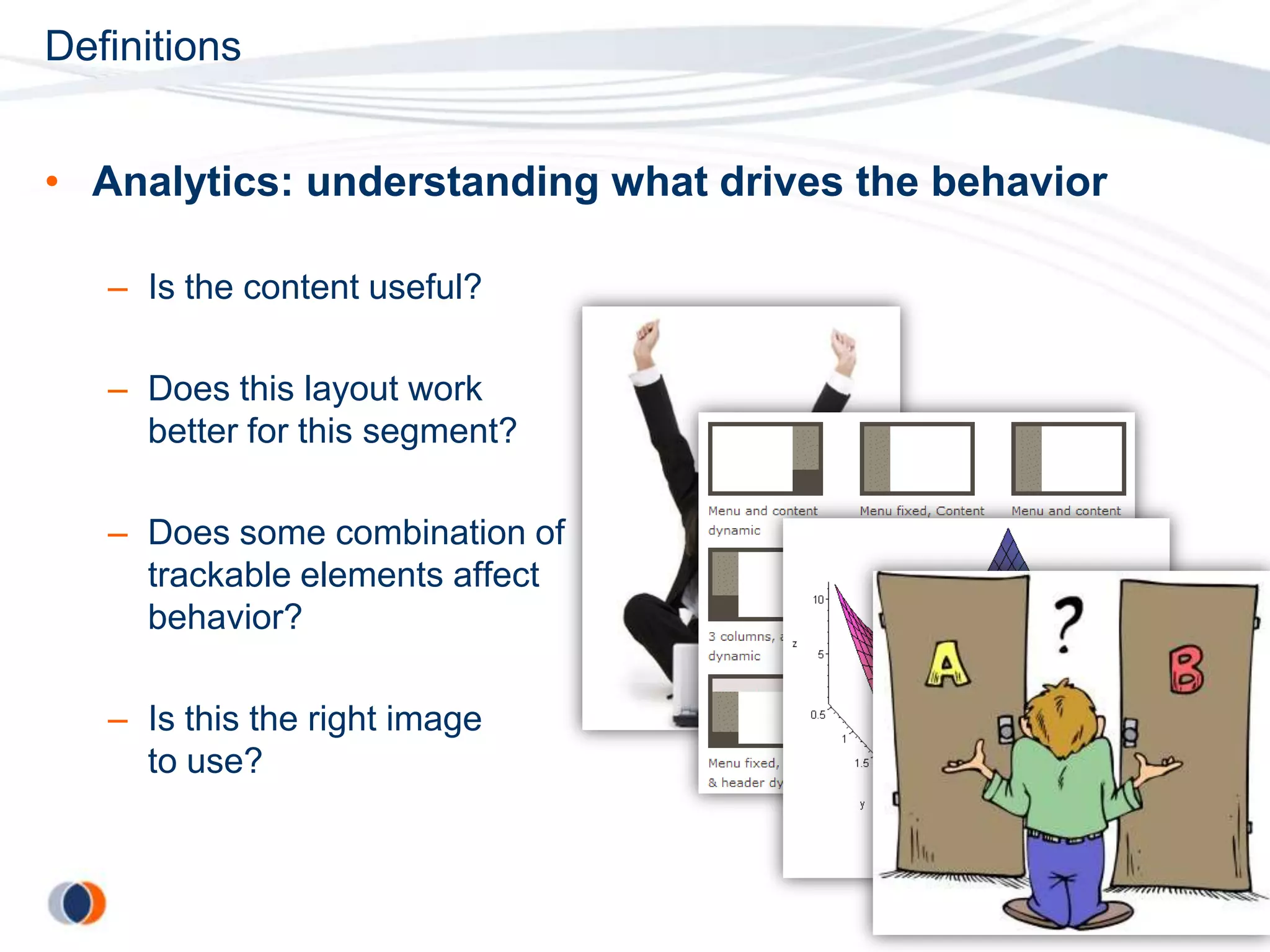 Definitions


• Analytics: understanding what drives the behavior

   – Is the content useful?

   – Does this layout work
     better for this segment?

   – Does some combination of
     trackable elements affect
     behavior?

   – Is this the right image
     to use?
 