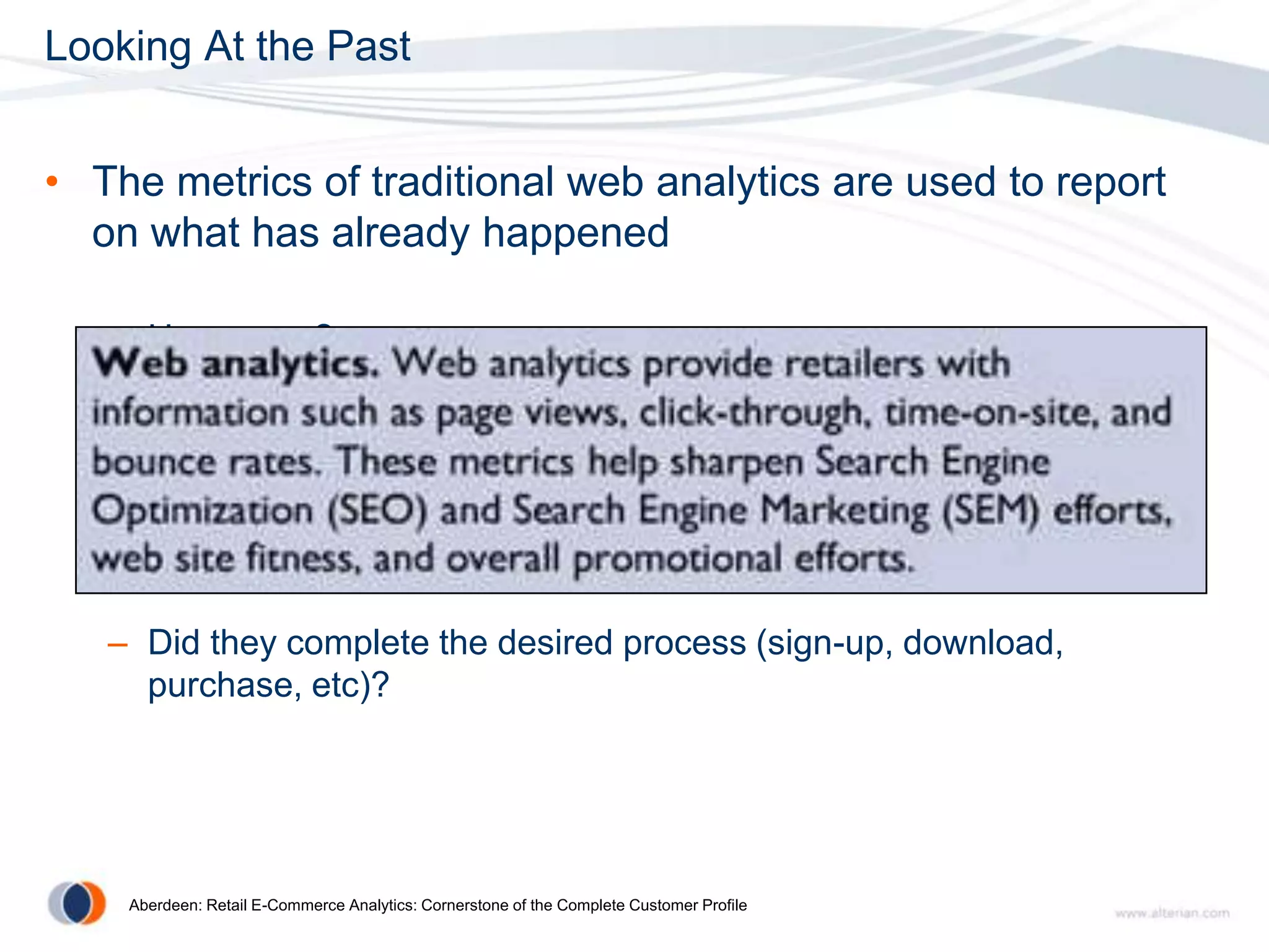 Looking At the Past


• The metrics of traditional web analytics are used to report
  on what has already happened

   – How many?

   – Where did they go?

   – How long did they stay?

   – Did they complete the desired process (sign-up, download,
     purchase, etc)?




    Aberdeen: Retail E-Commerce Analytics: Cornerstone of the Complete Customer Profile
 
