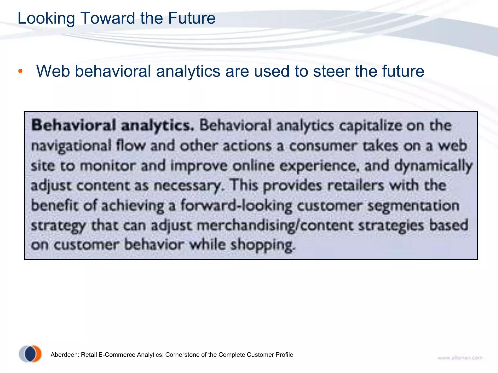 Looking Toward the Future


• Web behavioral analytics are used to steer the future

   – How are the visitors alike

   – Are there patterns in the traffic or behavior on a page

   – Which content resonates with visitors

   – What else can I determine about the visitor to improve the
     relationship




    Aberdeen: Retail E-Commerce Analytics: Cornerstone of the Complete Customer Profile
 
