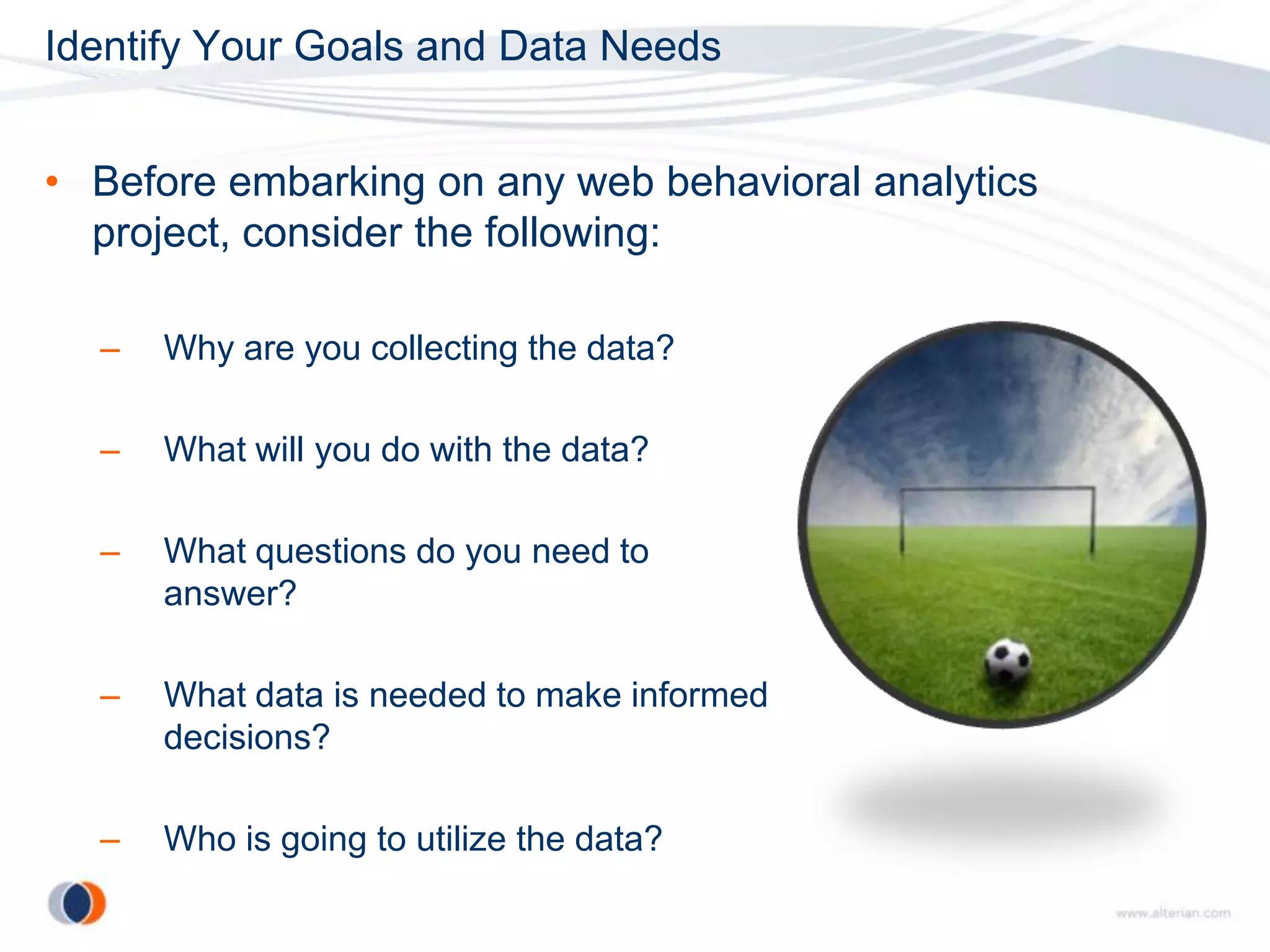Identify Your Goals and Data Needs


• Before embarking on any web behavioral analytics
  project, consider the following:

  –   Why are you collecting the data?

  –   What will you do with the data?

  –   What questions do you need to
      answer?

  –   What data is needed to make informed
      decisions?

  –   Who is going to utilize the data?
 