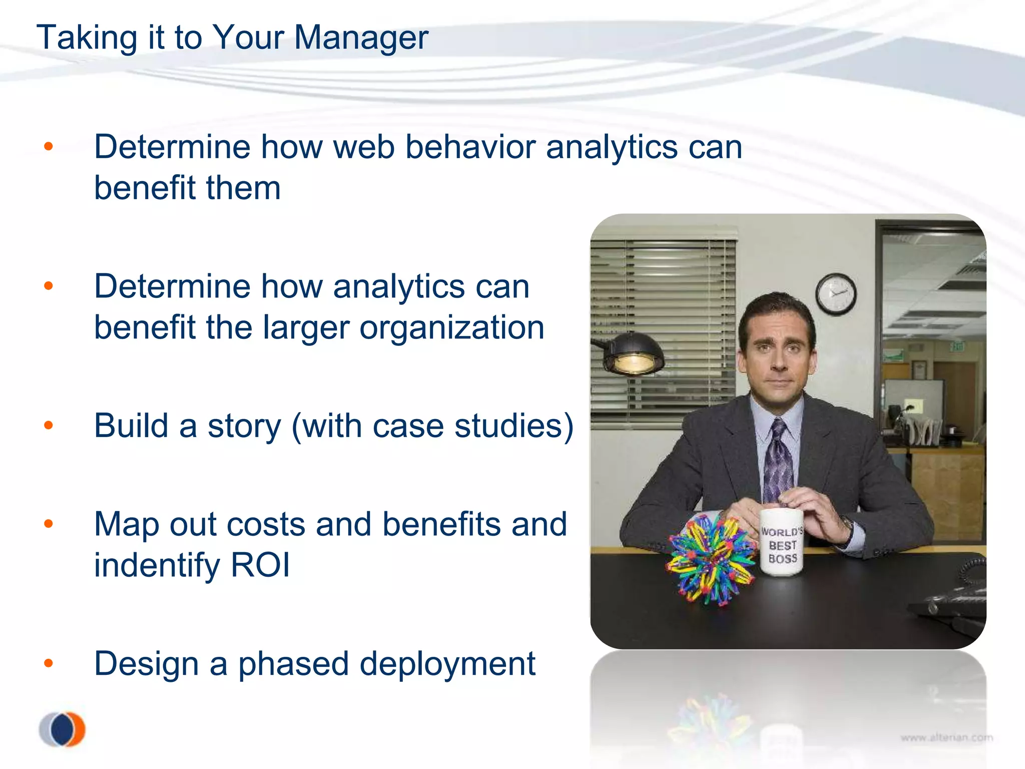 Taking it to Your Manager


•   Determine how web behavior analytics can
    benefit them

•   Determine how analytics can
    benefit the larger organization

•   Build a story (with case studies)

•   Map out costs and benefits and
    indentify ROI

•   Design a phased deployment
 