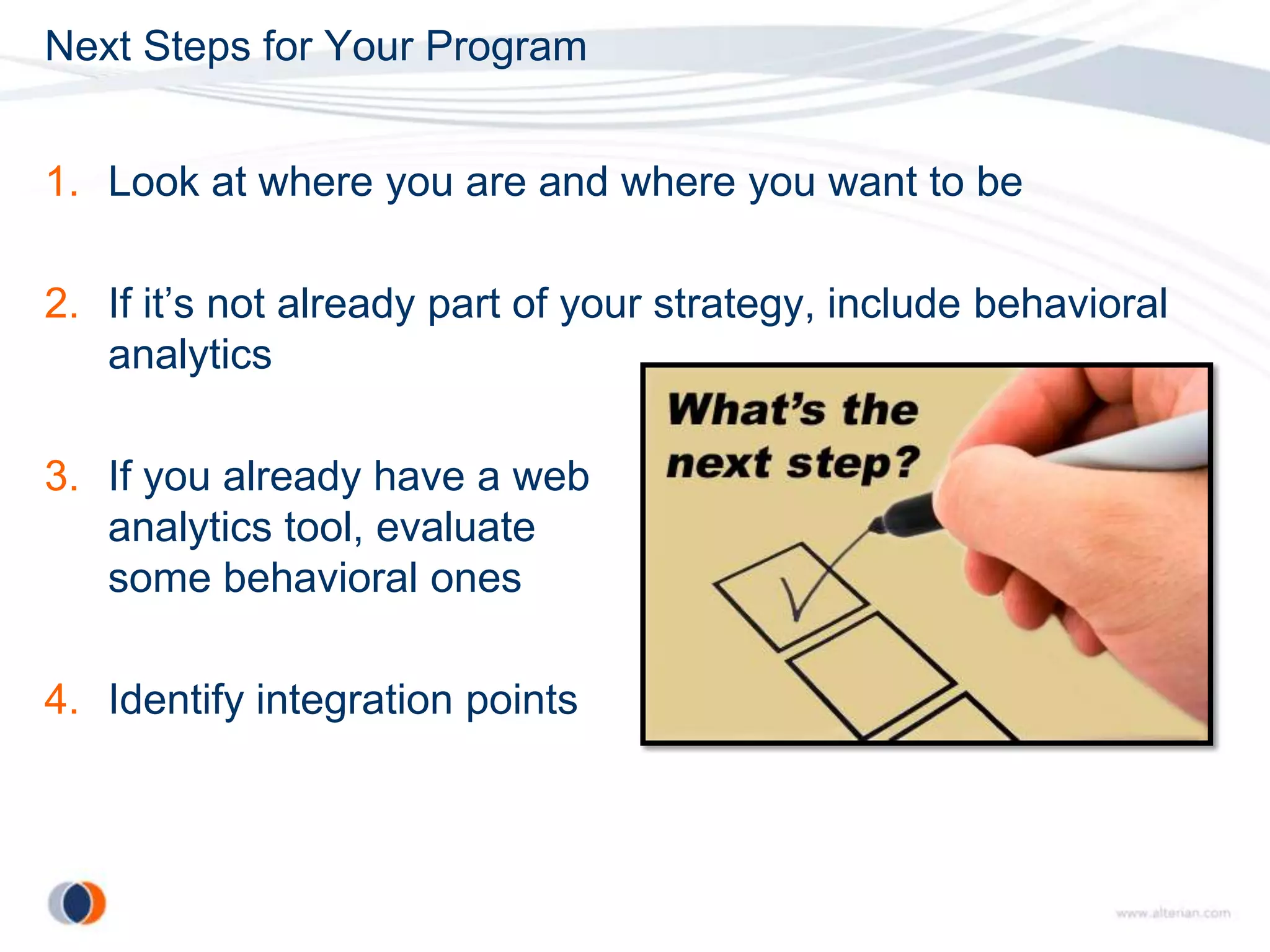 Next Steps for Your Program


1. Look at where you are and where you want to be

2. If it’s not already part of your strategy, include behavioral
   analytics

3. If you already have a web
   analytics tool, evaluate
   some behavioral ones

4. Identify integration points
 