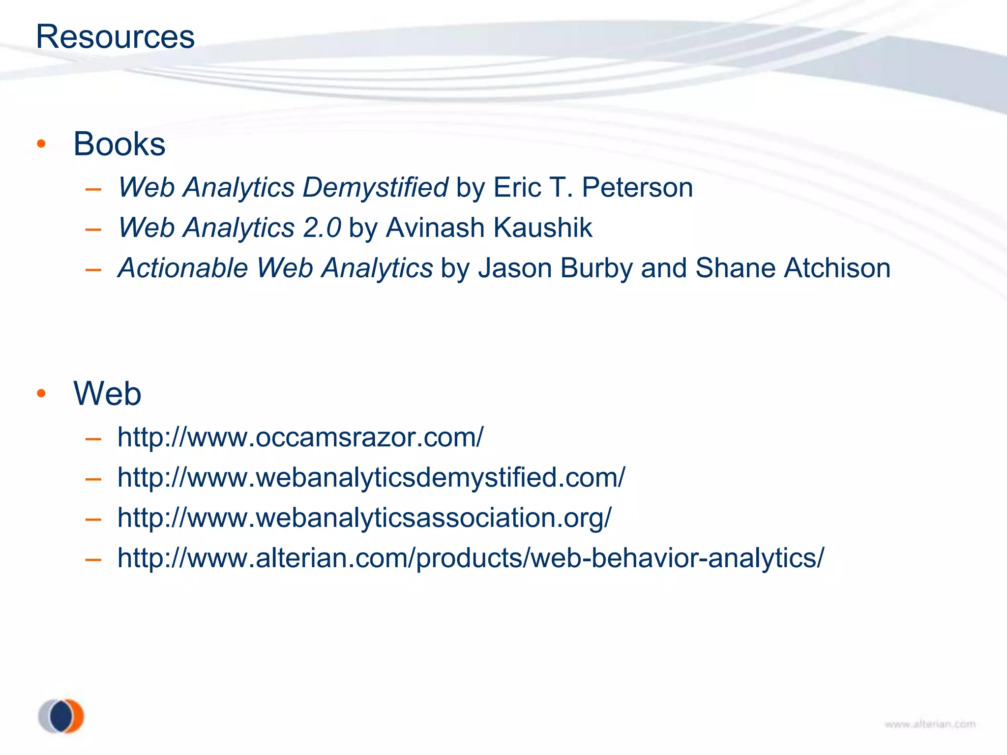 Resources


• Books
  – Web Analytics Demystified by Eric T. Peterson
  – Web Analytics 2.0 by Avinash Kaushik
  – Actionable Web Analytics by Jason Burby and Shane Atchison



• Web
  –   http://www.occamsrazor.com/
  –   http://www.webanalyticsdemystified.com/
  –   http://www.webanalyticsassociation.org/
  –   http://www.alterian.com/products/web-behavior-analytics/
 