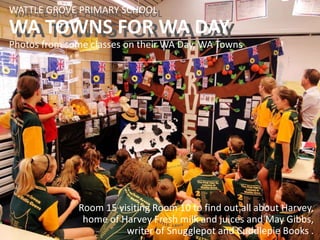 WATTLE GROVE PRIMARY SCHOOL
WA TOWNS FOR WA DAY
WATTLE GROVE PRIMARY SCHOOL
WA TOWNS FOR WA DAY
Photos from some classes on their WA Day, WA Towns
Room 15 visiting Room 10 to find out all about Harvey,
home of Harvey Fresh milk and juices and May Gibbs,
writer of Snugglepot and Cuddlepie Books .
 