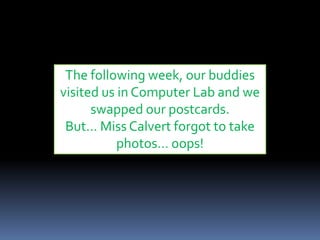 The following week, our buddies
visited us in Computer Lab and we
swapped our postcards.
But… Miss Calvert forgot to take
photos… oops!
 