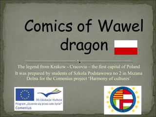 The legend from Krakow - Cracovia – the first capital of Poland It was prepared by students of Szkola Podstawowa no 2 in Mszana Dolna for the Comenius project ‘Harmony of cultures’ 