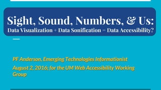 Sight, Sound, Numbers, & Us:
Data Visualization + Data Sonification = Data Accessibility?
PF Anderson, Emerging Technologies Informationist
August 2, 2016; for the UM Web Accessibility Working
Group
PF Anderson, Emerging Technologies Informationist
August 2, 2016; for the UM Web Accessibility Working
Group
 