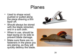 24
Planes
• Used to shape wood,
pushed or pulled along
the piece shaving a thin
layer off.
• Should always be stored
with the blade retracted,
and in a soft cloth.
• When in use, should be
kept laying on its side to
prevent blade damage.
• Make sure there are no
fasteners in the piece you
are planing, as they will
quickly destroy the blade.
 