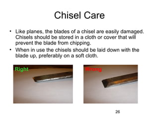 26
Chisel Care
• Like planes, the blades of a chisel are easily damaged.
Chisels should be stored in a cloth or cover that will
prevent the blade from chipping.
• When in use the chisels should be laid down with the
blade up, preferably on a soft cloth.
Right Wrong
 