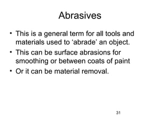 31
Abrasives
• This is a general term for all tools and
materials used to ‘abrade’ an object.
• This can be surface abrasions for
smoothing or between coats of paint
• Or it can be material removal.
 