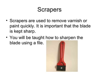 33
Scrapers
• Scrapers are used to remove varnish or
paint quickly. It is important that the blade
is kept sharp.
• You will be taught how to sharpen the
blade using a file.
 