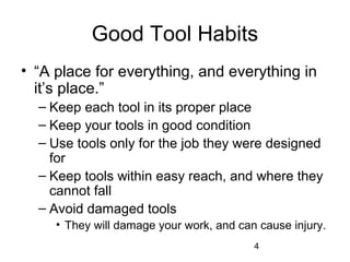 4
Good Tool Habits
• “A place for everything, and everything in
it’s place.”
– Keep each tool in its proper place
– Keep your tools in good condition
– Use tools only for the job they were designed
for
– Keep tools within easy reach, and where they
cannot fall
– Avoid damaged tools
• They will damage your work, and can cause injury.
 