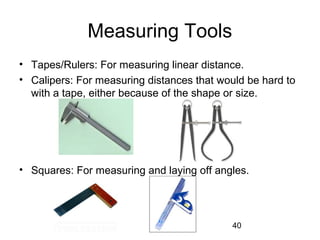 40
Measuring Tools
• Tapes/Rulers: For measuring linear distance.
• Calipers: For measuring distances that would be hard to
with a tape, either because of the shape or size.
• Squares: For measuring and laying off angles.
 
