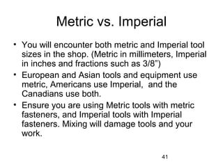 41
Metric vs. Imperial
• You will encounter both metric and Imperial tool
sizes in the shop. (Metric in millimeters, Imperial
in inches and fractions such as 3/8”)
• European and Asian tools and equipment use
metric, Americans use Imperial, and the
Canadians use both.
• Ensure you are using Metric tools with metric
fasteners, and Imperial tools with Imperial
fasteners. Mixing will damage tools and your
work.
 