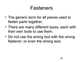 42
Fasteners
• The generic term for all pieces used to
fasten parts together.
• There are many different types, each with
their own tools to use them.
• Do not use the wrong tool with the wrong
fastener, or even the wrong size.
 