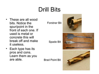 48
Drill Bits
• These are all wood
bits. Notice the
spur/point in the
front of each one. If
used is metal or
concrete this will
break off and make
it useless.
• Each type has its
pros and cons.
Learn them as you
are able.
Forstner Bit
Spade Bit
Brad Point Bit
 