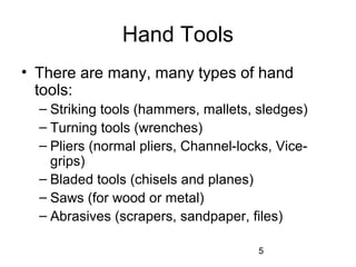 5
Hand Tools
• There are many, many types of hand
tools:
– Striking tools (hammers, mallets, sledges)
– Turning tools (wrenches)
– Pliers (normal pliers, Channel-locks, Vice-
grips)
– Bladed tools (chisels and planes)
– Saws (for wood or metal)
– Abrasives (scrapers, sandpaper, files)
 