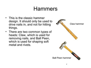 7
Hammers
• This is the classic hammer
design. It should only be used to
drive nails in, and not for hitting
things.
• There are two common types of
heads: Claw, which is used for
removing nails, and Ball Peen,
which is used for shaping soft
metal and rivets.
Claw hammer
Ball Peen hammer
 
