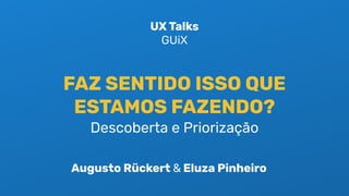 FAZ SENTIDO ISSO QUE
ESTAMOS FAZENDO?
Descoberta e Priorização
UX Talks
GUiX
Augusto Rückert & Eluza Pinheiro
 