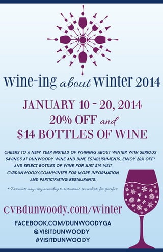 Wine-ing about Winter 2014
JANUARY 10 - 20, 2014
20% OFF and
$14 BOTTLES OF WINE
Cheers to a new year instead of whining about winter with serious
savings at Dunwoody wine and dine establishments. Enjoy 20% off*
and select bottles of wine for just $14. visit
cvbdunwoody.com/winter for more information
and participating restaurants.

*Discounts may vary according to restaurant, see website for specifics.

CVBdunwoody.com/Winter
Facebook.com/DunwoodyGA
@visitDunwoody
#visitDunwoody

 