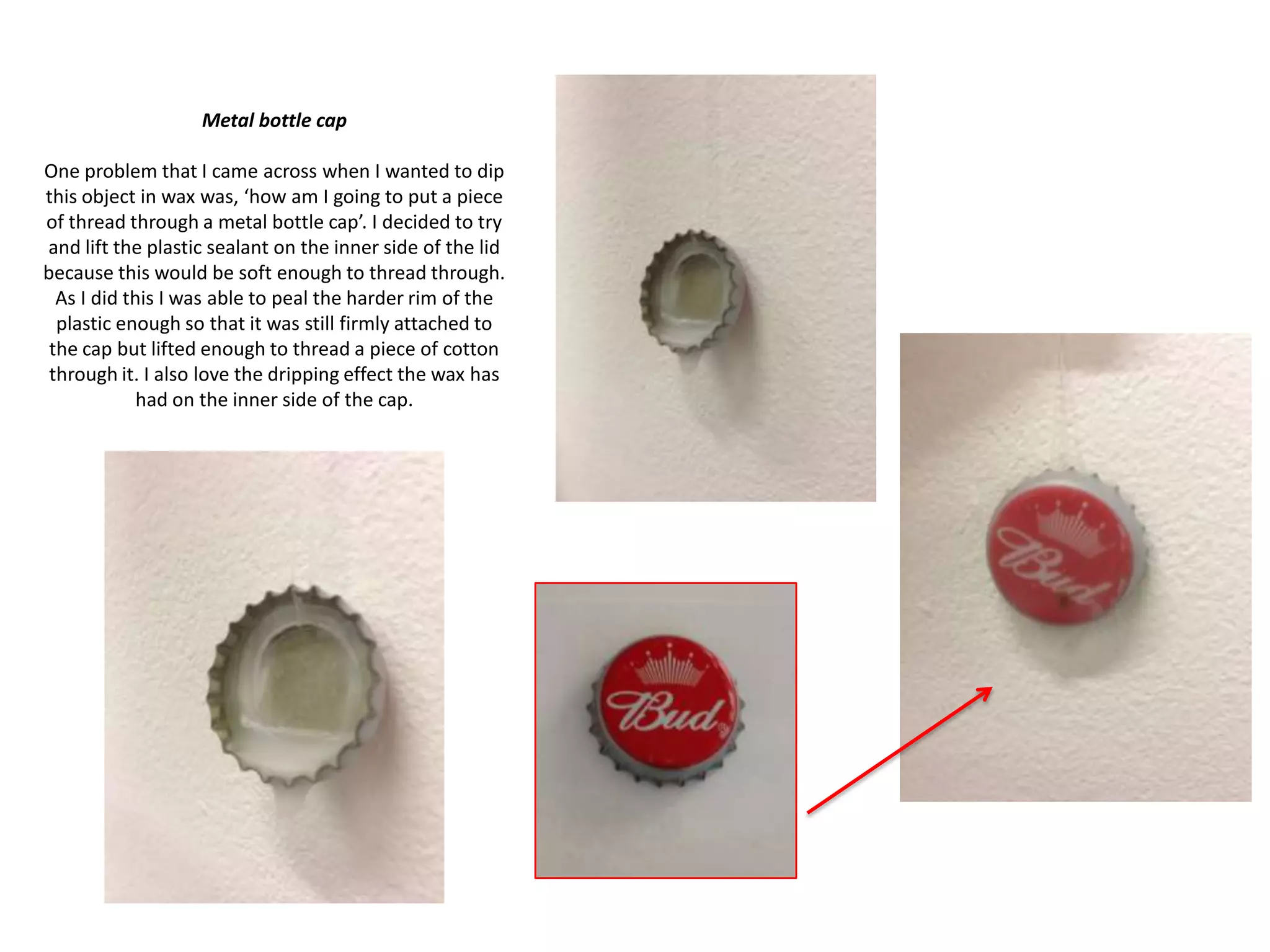 Metal bottle cap
One problem that I came across when I wanted to dip
this object in wax was, ‘how am I going to put a piece
of thread through a metal bottle cap’. I decided to try
and lift the plastic sealant on the inner side of the lid
because this would be soft enough to thread through.
As I did this I was able to peal the harder rim of the
plastic enough so that it was still firmly attached to
the cap but lifted enough to thread a piece of cotton
through it. I also love the dripping effect the wax has
had on the inner side of the cap.

 