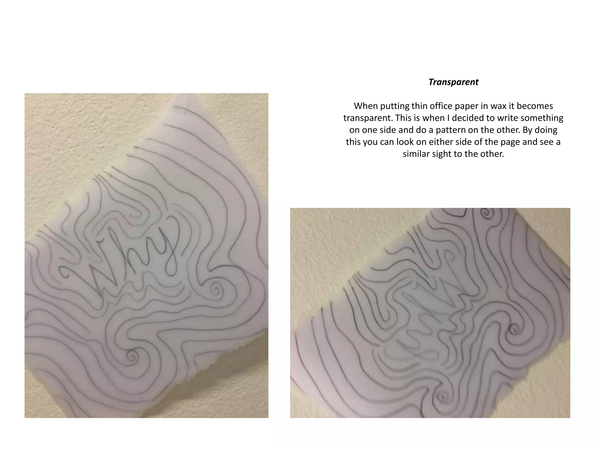 Transparent
When putting thin office paper in wax it becomes
transparent. This is when I decided to write something
on one side and do a pattern on the other. By doing
this you can look on either side of the page and see a
similar sight to the other.

 