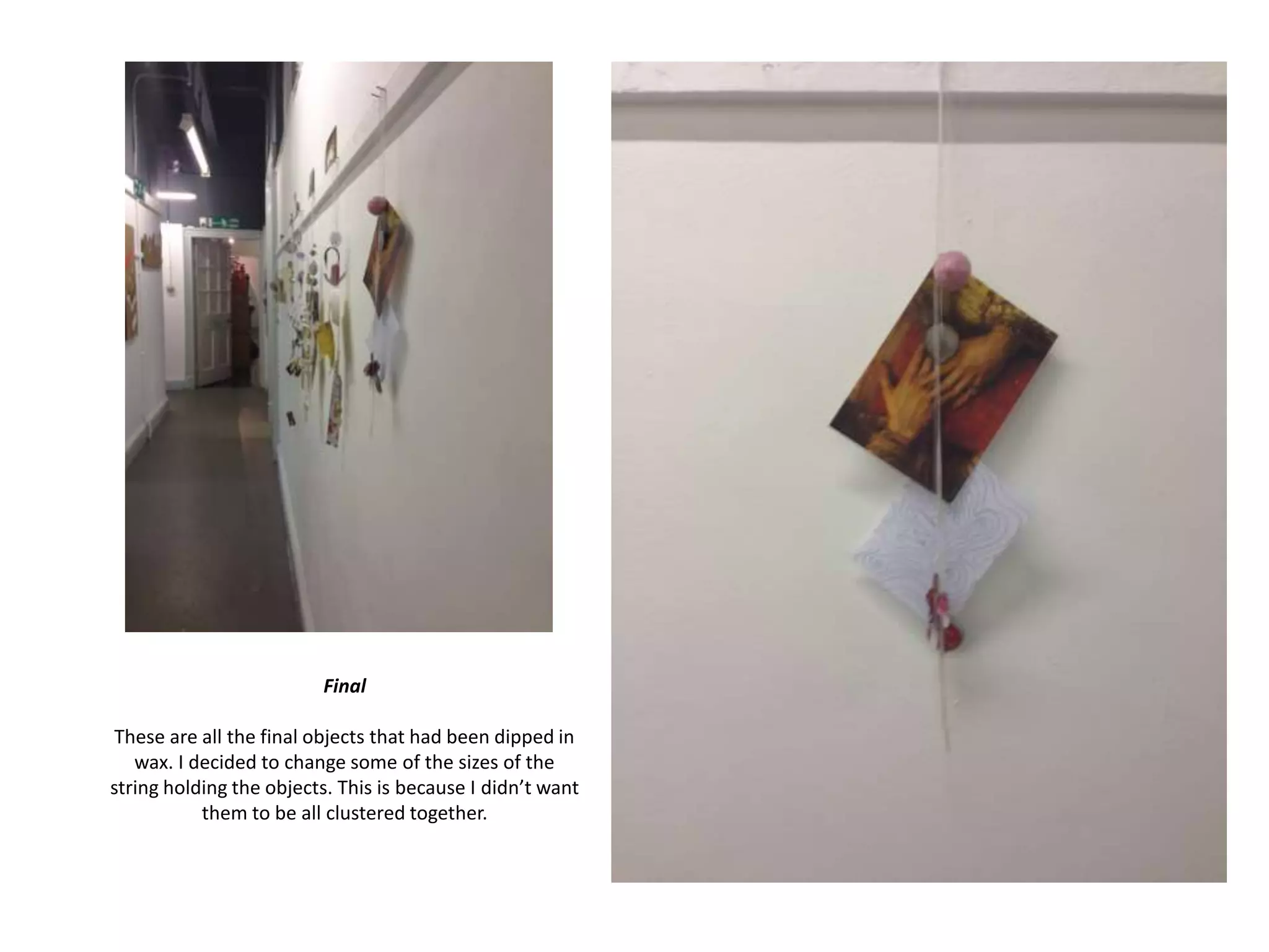 Final
These are all the final objects that had been dipped in
wax. I decided to change some of the sizes of the
string holding the objects. This is because I didn’t want
them to be all clustered together.

 