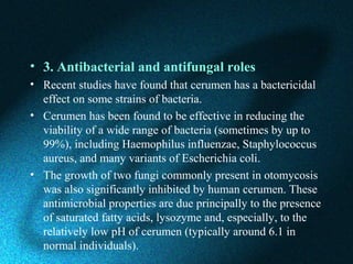 • 3. Antibacterial and antifungal roles
• Recent studies have found that cerumen has a bactericidal
effect on some strains of bacteria.
• Cerumen has been found to be effective in reducing the
viability of a wide range of bacteria (sometimes by up to
99%), including Haemophilus influenzae, Staphylococcus
aureus, and many variants of Escherichia coli.
• The growth of two fungi commonly present in otomycosis
was also significantly inhibited by human cerumen. These
antimicrobial properties are due principally to the presence
of saturated fatty acids, lysozyme and, especially, to the
relatively low pH of cerumen (typically around 6.1 in
normal individuals).
 