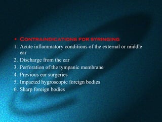 • Contraindications for syringing
1. Acute inflammatory conditions of the external or middle
ear
2. Discharge from the ear
3. Perforation of the tympanic membrane
4. Previous ear surgeries
5. Impacted hygroscopic foreign bodies
6. Sharp foreign bodies
 
