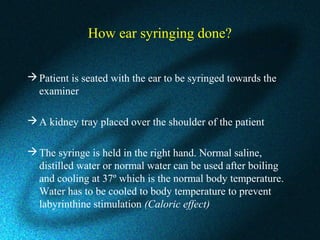 How ear syringing done?
Patient is seated with the ear to be syringed towards the
examiner
A kidney tray placed over the shoulder of the patient
The syringe is held in the right hand. Normal saline,
distilled water or normal water can be used after boiling
and cooling at 37º which is the normal body temperature.
Water has to be cooled to body temperature to prevent
labyrinthine stimulation (Caloric effect)
 