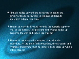 Pinna is pulled upward and backward in adults and
downwards and backwards in younger children to
straighten external ear canal
Stream of water is directed towards the posterio-superior
wall of the meatus. The pressure of the water builds up
deeper to the wax and expels the wax out
The ear is made dry with a cotton swab after the
procedure. At the end of this procedure, the ear canal, and
tympanic membrane must be inspected and dried up with a
cotton pledget.
 