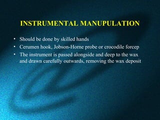 INSTRUMENTAL MANUPULATION
• Should be done by skilled hands
• Cerumen hook, Jobson-Horne probe or crocodile forcep
• The instrument is passed alongside and deep to the wax
and drawn carefully outwards, removing the wax deposit
 