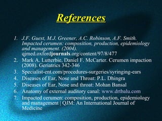 ReferencesReferences
1. J.F. Guest, M.J. Greener, A.C. Robinson, A.F. Smith. 
Impacted cerumen: composition, production, epidemiology 
and management. (2004). 
qjmed.oxfordjournals.org/content/97/8/477
2. Mark A. Lutterbie, Daniel F. McCarter. Cerumen impaction
(2008). Geriatrics 342-346
3. Specialist-ent.com/procedures-surgeries/syringing-ears
4. Diseases of Ear, Nose and Throat: P.L. Dhingra
5. Diseases of Ear, Nose and throat: Mohan Bansal
6. Anatomy of external auditory canal: www.drtbalu.com
7. Impacted cerumen: composition, production, epidemiology
and management | QJM: An International Journal of
Medicine
 