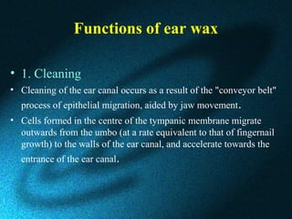 Functions of ear wax
• 1. Cleaning
• Cleaning of the ear canal occurs as a result of the "conveyor belt"
process of epithelial migration, aided by jaw movement.
• Cells formed in the centre of the tympanic membrane migrate
outwards from the umbo (at a rate equivalent to that of fingernail
growth) to the walls of the ear canal, and accelerate towards the
entrance of the ear canal.
 