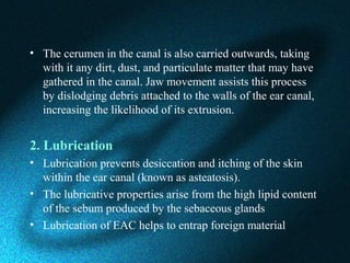 • The cerumen in the canal is also carried outwards, taking
with it any dirt, dust, and particulate matter that may have
gathered in the canal. Jaw movement assists this process
by dislodging debris attached to the walls of the ear canal,
increasing the likelihood of its extrusion.
2. Lubrication
• Lubrication prevents desiccation and itching of the skin
within the ear canal (known as asteatosis).
• The lubricative properties arise from the high lipid content
of the sebum produced by the sebaceous glands
• Lubrication of EAC helps to entrap foreign material
 