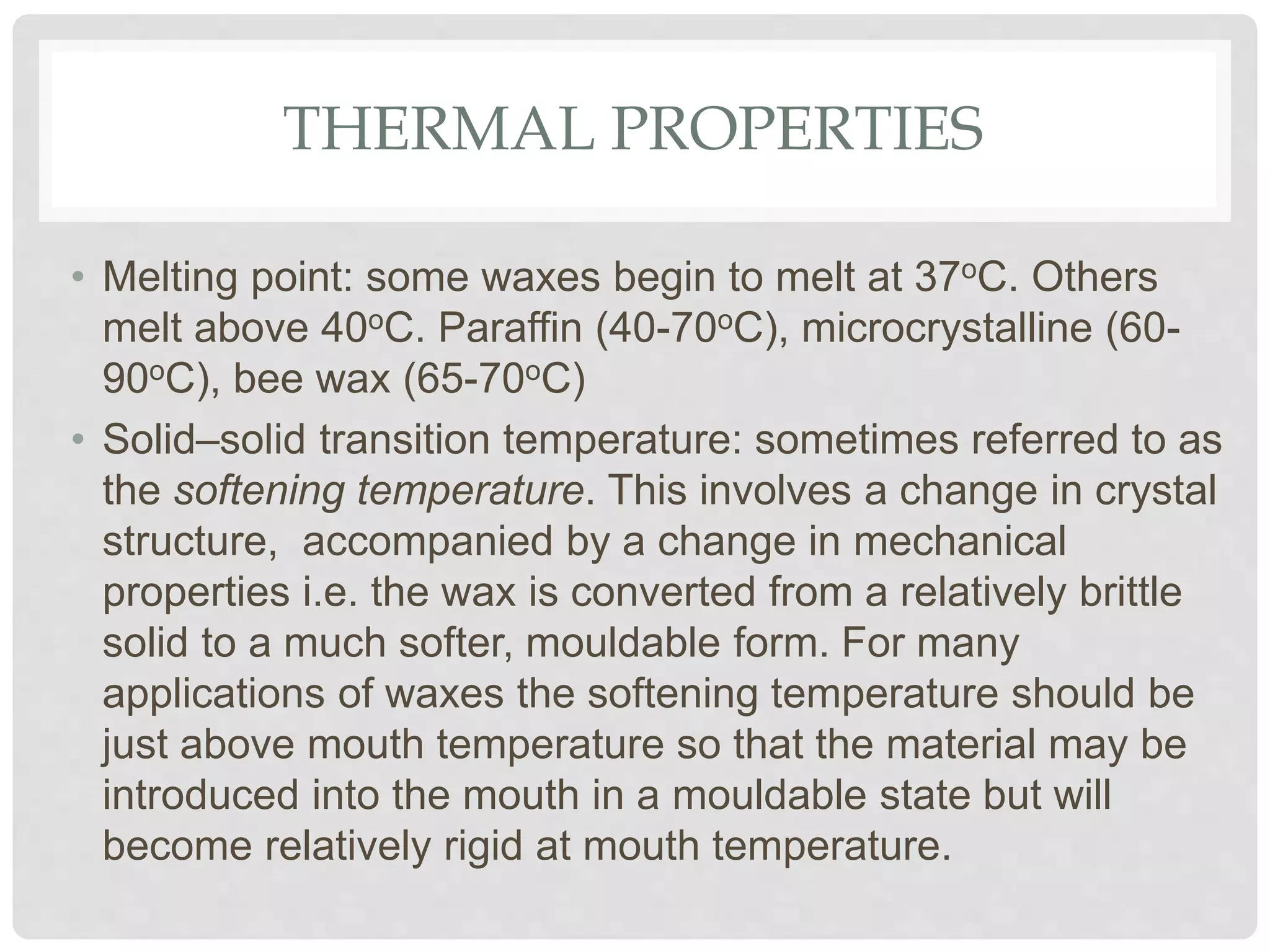 THERMAL PROPERTIES
• Melting point: some waxes begin to melt at 37oC. Others
melt above 40oC. Paraffin (40-70oC), microcrystalline (60-
90oC), bee wax (65-70oC)
• Solid–solid transition temperature: sometimes referred to as
the softening temperature. This involves a change in crystal
structure, accompanied by a change in mechanical
properties i.e. the wax is converted from a relatively brittle
solid to a much softer, mouldable form. For many
applications of waxes the softening temperature should be
just above mouth temperature so that the material may be
introduced into the mouth in a mouldable state but will
become relatively rigid at mouth temperature.
 