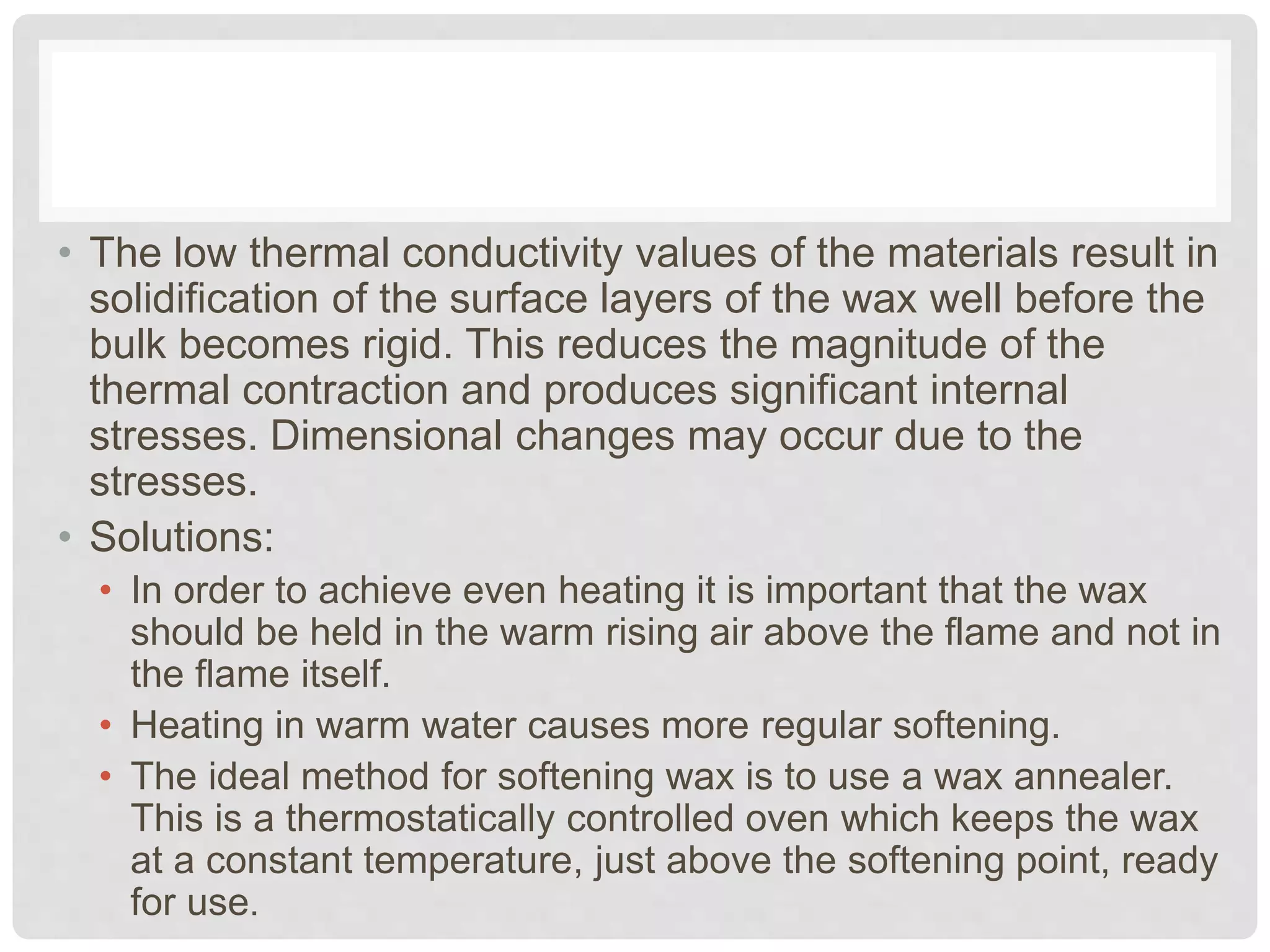 • The low thermal conductivity values of the materials result in
solidification of the surface layers of the wax well before the
bulk becomes rigid. This reduces the magnitude of the
thermal contraction and produces significant internal
stresses. Dimensional changes may occur due to the
stresses.
• Solutions:
• In order to achieve even heating it is important that the wax
should be held in the warm rising air above the flame and not in
the flame itself.
• Heating in warm water causes more regular softening.
• The ideal method for softening wax is to use a wax annealer.
This is a thermostatically controlled oven which keeps the wax
at a constant temperature, just above the softening point, ready
for use.
 