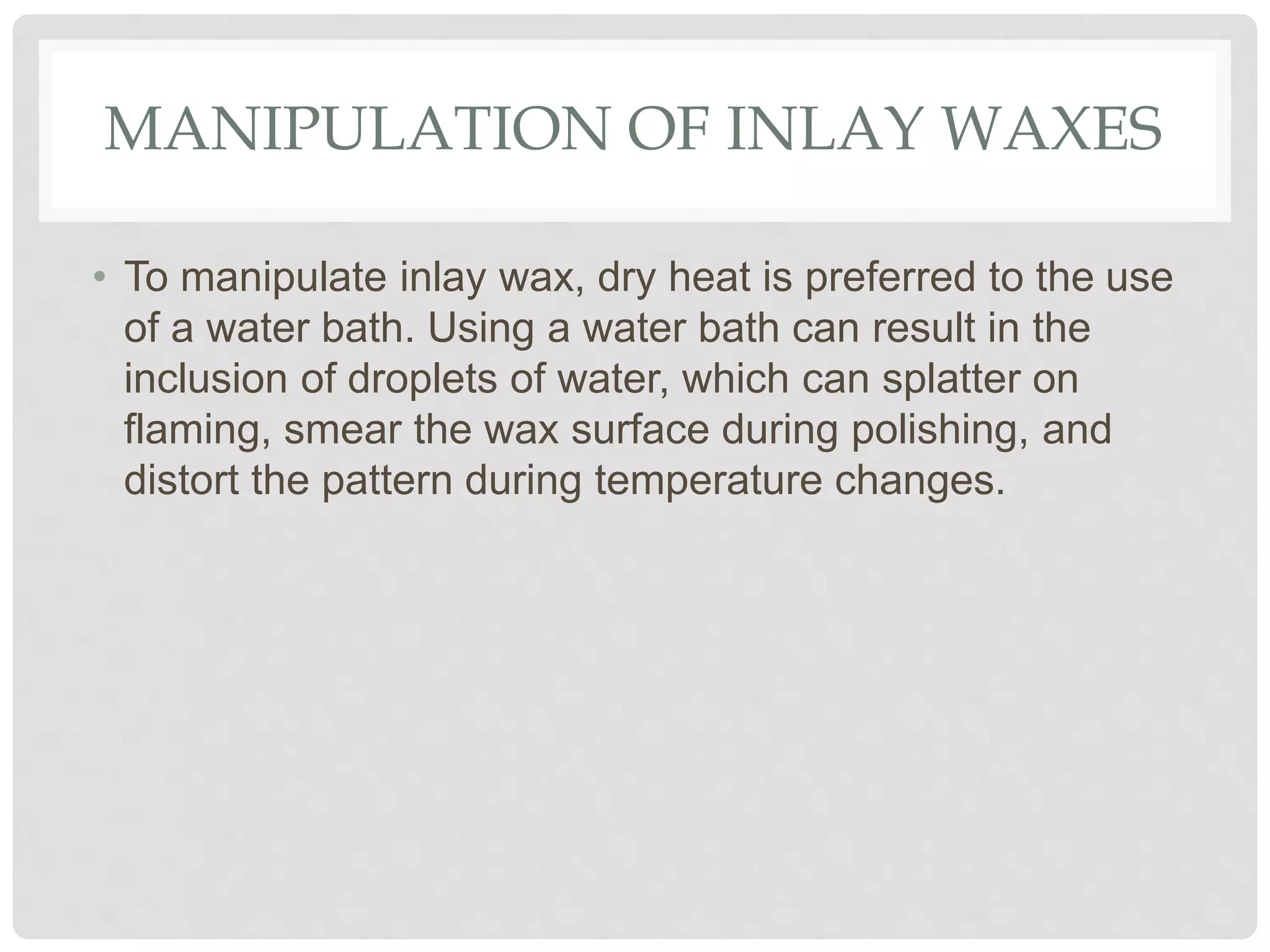 MANIPULATION OF INLAY WAXES
• To manipulate inlay wax, dry heat is preferred to the use
of a water bath. Using a water bath can result in the
inclusion of droplets of water, which can splatter on
flaming, smear the wax surface during polishing, and
distort the pattern during temperature changes.
 