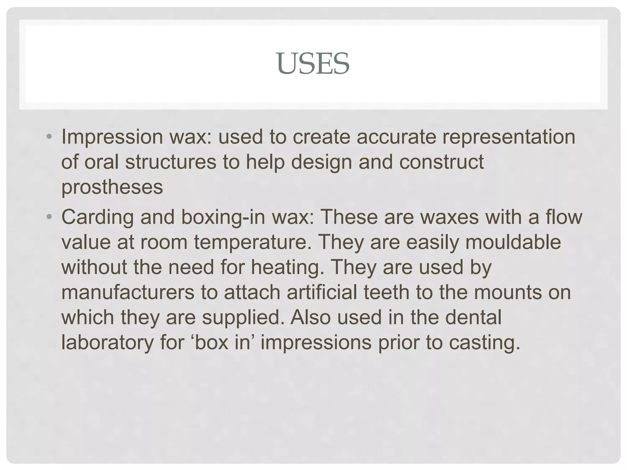 USES
• Impression wax: used to create accurate representation
of oral structures to help design and construct
prostheses
• Carding and boxing-in wax: These are waxes with a flow
value at room temperature. They are easily mouldable
without the need for heating. They are used by
manufacturers to attach artificial teeth to the mounts on
which they are supplied. Also used in the dental
laboratory for ‘box in’ impressions prior to casting.
 