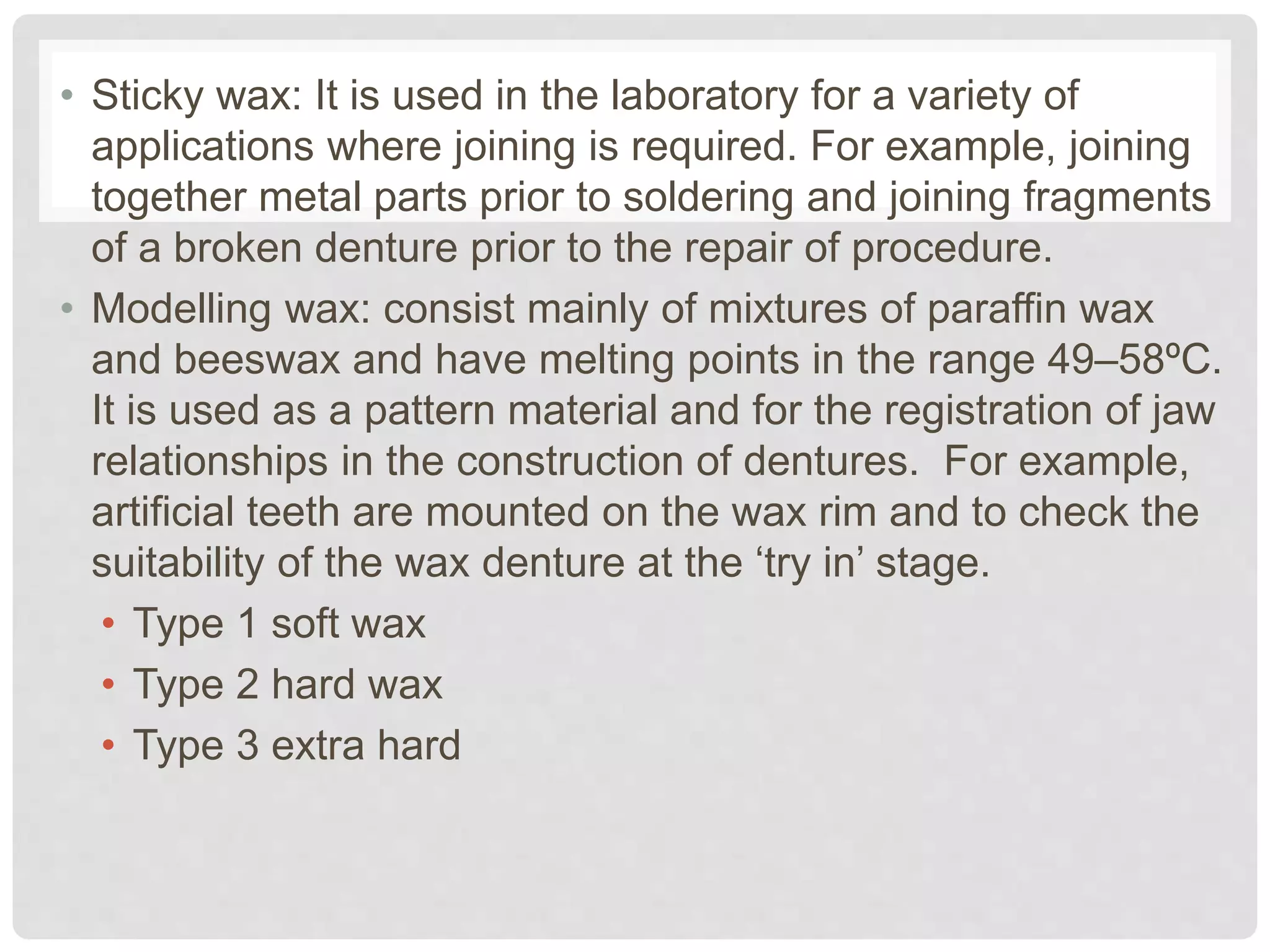 • Sticky wax: It is used in the laboratory for a variety of
applications where joining is required. For example, joining
together metal parts prior to soldering and joining fragments
of a broken denture prior to the repair of procedure.
• Modelling wax: consist mainly of mixtures of paraffin wax
and beeswax and have melting points in the range 49–58ºC.
It is used as a pattern material and for the registration of jaw
relationships in the construction of dentures. For example,
artificial teeth are mounted on the wax rim and to check the
suitability of the wax denture at the ‘try in’ stage.
• Type 1 soft wax
• Type 2 hard wax
• Type 3 extra hard
 