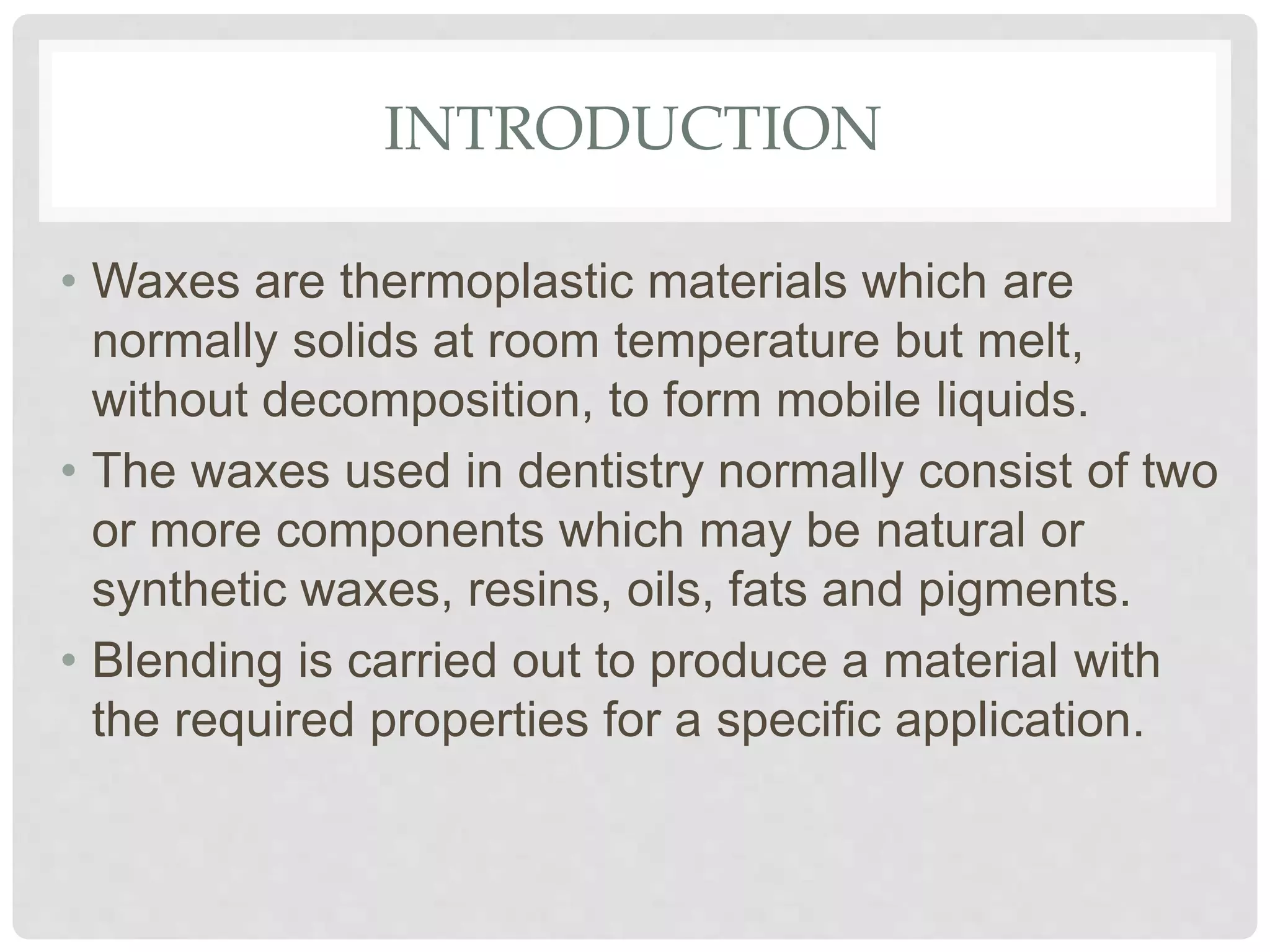 INTRODUCTION
• Waxes are thermoplastic materials which are
normally solids at room temperature but melt,
without decomposition, to form mobile liquids.
• The waxes used in dentistry normally consist of two
or more components which may be natural or
synthetic waxes, resins, oils, fats and pigments.
• Blending is carried out to produce a material with
the required properties for a specific application.
 